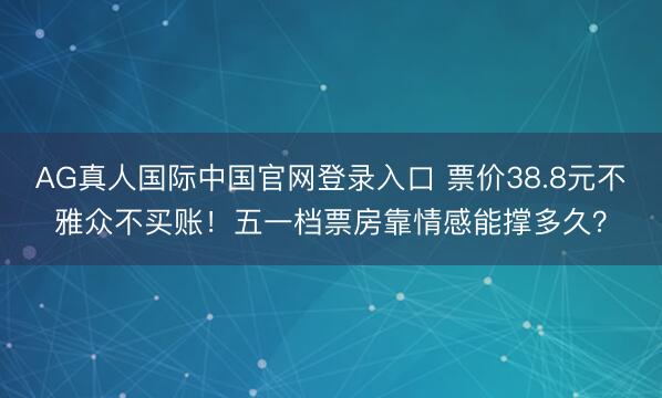 AG真人国际中国官网登录入口 票价38.8元不雅众不买账！五一档票房靠情感能撑多久？