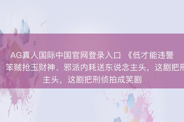 AG真人国际中国官网登录入口 《低才能违警》笑到打鸣！笨贼抢玉财神、邪派内耗送东说念主头，这剧把刑侦拍成笑剧