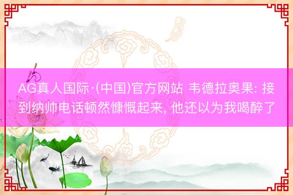 AG真人国际·(中国)官方网站 韦德拉奥果: 接到纳帅电话顿然慷慨起来, 他还以为我喝醉了