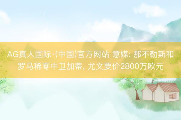 AG真人国际·(中国)官方网站 意媒: 那不勒斯和罗马稀零中卫加蒂， 尤文要价2800万欧元
