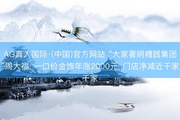 AG真人国际·(中国)官方网站 “大家著明糟践集团”周大福: 一口价金饰年涨2000元， 门店净减近千家