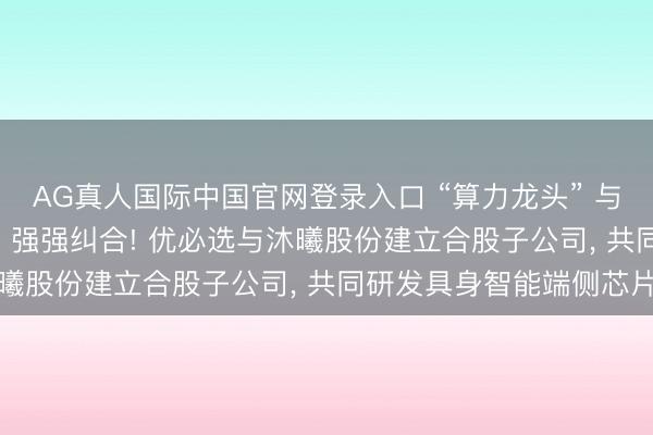 AG真人国际中国官网登录入口 “算力龙头” 与 “机器东说念主龙头” 强强纠合! 优必选与沐曦股份建立合股子公司, 共同研发具身智能端侧芯片