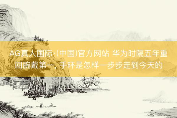 AG真人国际·(中国)官方网站 华为时隔五年重回腕戴第一， 手环是怎样一步步走到今天的