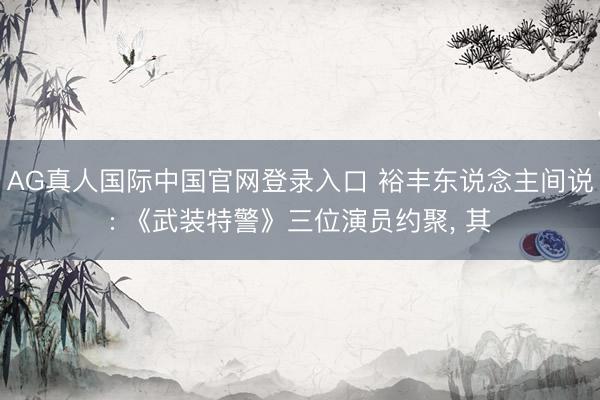 AG真人国际中国官网登录入口 裕丰东说念主间说: 《武装特警》三位演员约聚， 其