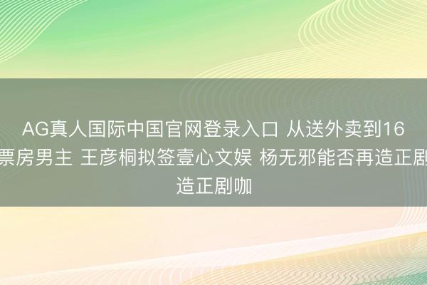 AG真人国际中国官网登录入口 从送外卖到16亿票房男主 王彦桐拟签壹心文娱 杨无邪能否再造正剧咖