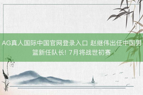 AG真人国际中国官网登录入口 赵继伟出任中国男篮新任队长! 7月将战世初赛
