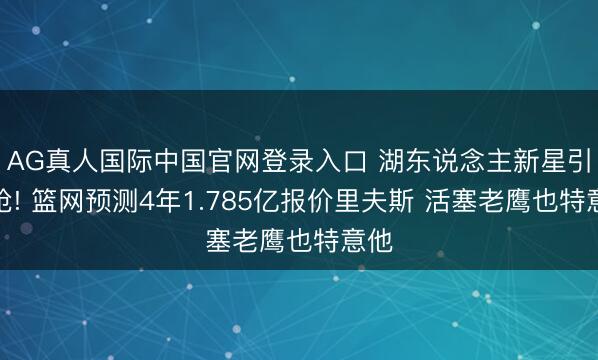 AG真人国际中国官网登录入口 湖东说念主新星引哄抢! 篮网预测4年1.785亿报价里夫斯 活塞老鹰也特意他