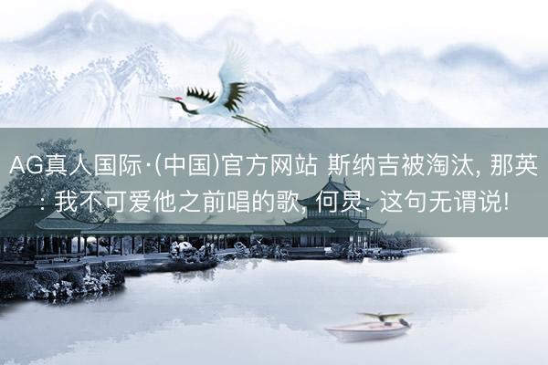 AG真人国际·(中国)官方网站 斯纳吉被淘汰， 那英: 我不可爱他之前唱的歌， 何炅: 这句无谓说!