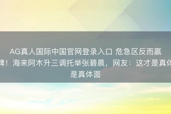 AG真人国际中国官网登录入口 危急区反而赢口碑！海来阿木升三调托举张碧晨，网友：这才是真体面
