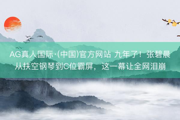 AG真人国际·(中国)官方网站 九年了!张碧晨从扶空钢琴到C位霸屏,这一幕让全网泪崩