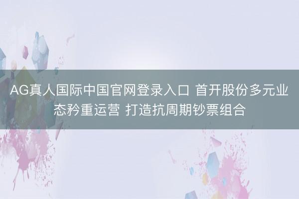 AG真人国际中国官网登录入口 首开股份多元业态矜重运营 打造抗周期钞票组合