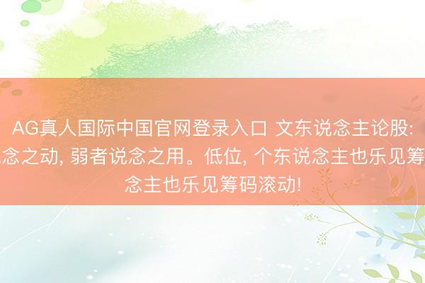 AG真人国际中国官网登录入口 文东说念主论股: 反者说念之动， 弱者说念之用。低位， 个东说念主也乐见筹码滚动!
