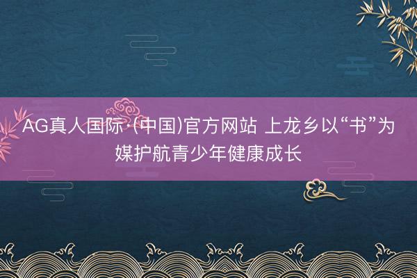 AG真人国际·(中国)官方网站 上龙乡以“书”为媒护航青少年健康成长
