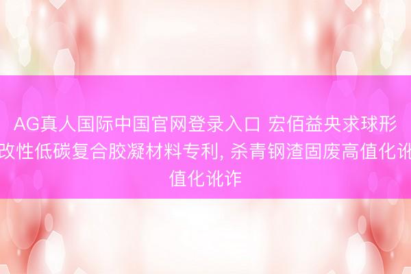 AG真人国际中国官网登录入口 宏佰益央求球形料改性低碳复合胶凝材料专利， 杀青钢渣固废高值化讹诈