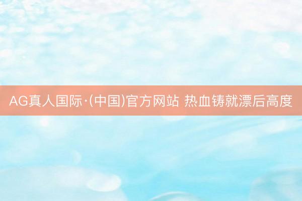 AG真人国际·(中国)官方网站 热血铸就漂后高度