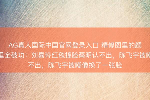 AG真人国际中国官网登录入口 精修图里的颜值传奇，生图里全破功：刘嘉玲红毯撞脸蔡明认不出，陈飞宇被嘲像换了一张脸