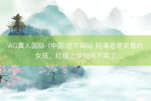 AG真人国际·(中国)官方网站 阿谁老是笑着的女孩,红毯上顷刻间不笑了