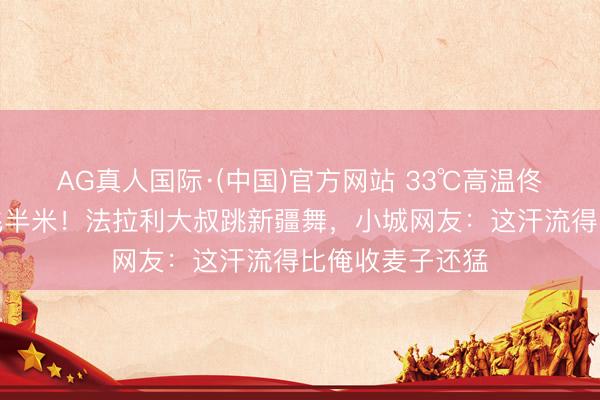 AG真人国际·(中国)官方网站 33℃高温佟丽娅碎花裙甩飞半米！法拉利大叔跳新疆舞，小城网友：这汗流得比俺收麦子还猛