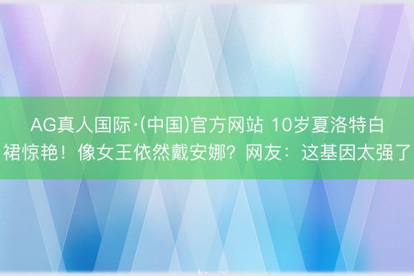 AG真人国际·(中国)官方网站 10岁夏洛特白裙惊艳！像女王依然戴安娜？网友：这基因太强了