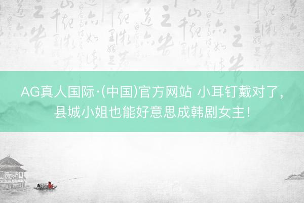 AG真人国际·(中国)官方网站 小耳钉戴对了，县城小姐也能好意思成韩剧女主！