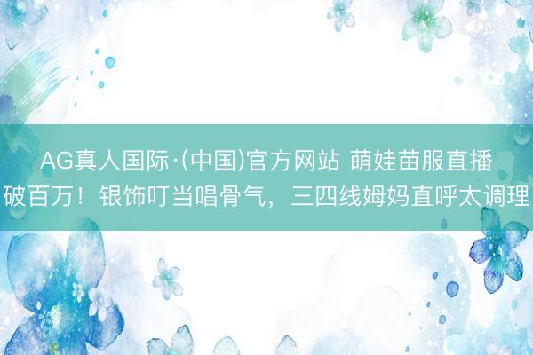 AG真人国际·(中国)官方网站 萌娃苗服直播破百万！银饰叮当唱骨气，三四线姆妈直呼太调理