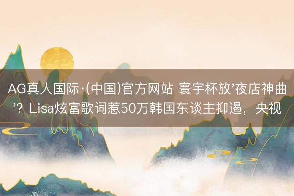 AG真人国际·(中国)官方网站 寰宇杯放'夜店神曲'？Lisa炫富歌词惹50万韩国东谈主抑遏，央视
