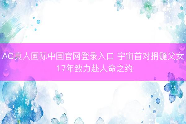 AG真人国际中国官网登录入口 宇宙首对捐髓父女 17年致力赴人命之约