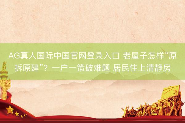 AG真人国际中国官网登录入口 老屋子怎样“原拆原建”？一户一策破难题 居民住上清静房
