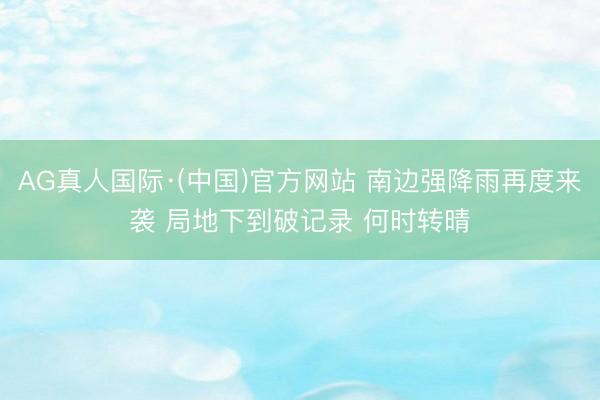AG真人国际·(中国)官方网站 南边强降雨再度来袭 局地下到破记录 何时转晴