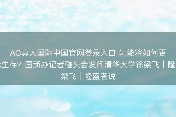 AG真人国际中国官网登录入口 氢能将如何更动你我生存？国新办记者碰头会发问清华大学徐梁飞｜隆盛者说