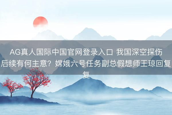 AG真人国际中国官网登录入口 我国深空探伤后续有何主意？嫦娥六号任务副总假想师王琼回复