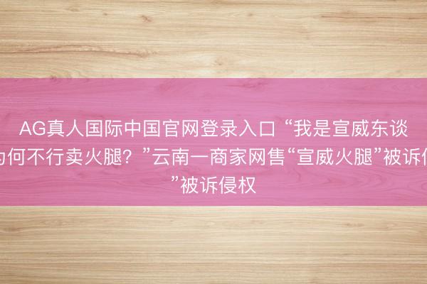 AG真人国际中国官网登录入口 “我是宣威东谈主为何不行卖火腿？”云南一商家网售“宣威火腿”被诉侵权