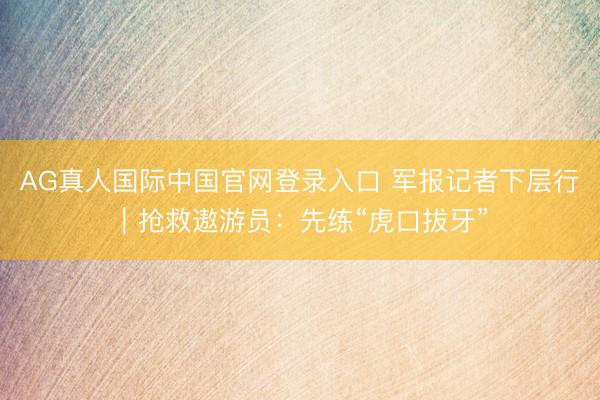 AG真人国际中国官网登录入口 军报记者下层行｜抢救遨游员：先练“虎口拔牙”