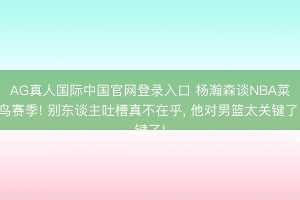 AG真人国际中国官网登录入口 杨瀚森谈NBA菜鸟赛季! 别东谈主吐槽真不在乎， 他对男篮太关键了!