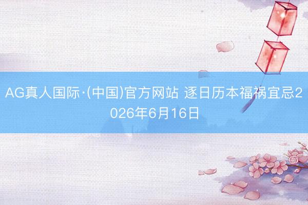 AG真人国际·(中国)官方网站 逐日历本福祸宜忌2026年6月16日