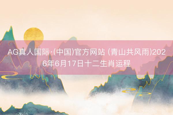 AG真人国际·(中国)官方网站 (青山共风雨)2026年6月17日十二生肖运程