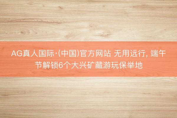 AG真人国际·(中国)官方网站 无用远行， 端午节解锁6个大兴矿藏游玩保举地