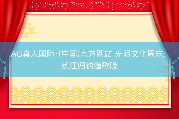 AG真人国际·(中国)官方网站 光明文化周末: 练江归钓渔歌晚