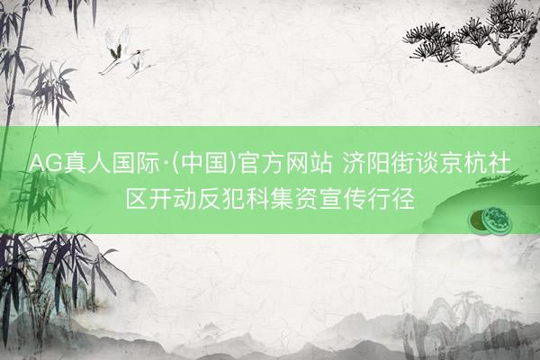AG真人国际·(中国)官方网站 济阳街谈京杭社区开动反犯科集资宣传行径