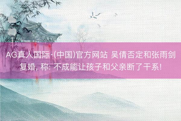 AG真人国际·(中国)官方网站 吴倩否定和张雨剑复婚， 称: 不成能让孩子和父亲断了干系!