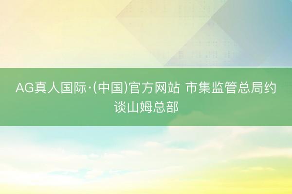AG真人国际·(中国)官方网站 市集监管总局约谈山姆总部