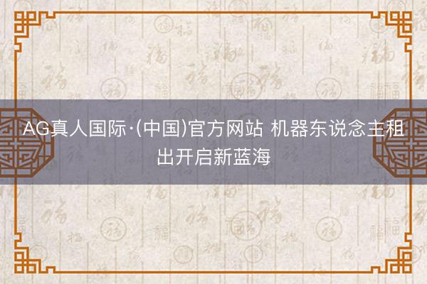 AG真人国际·(中国)官方网站 机器东说念主租出开启新蓝海