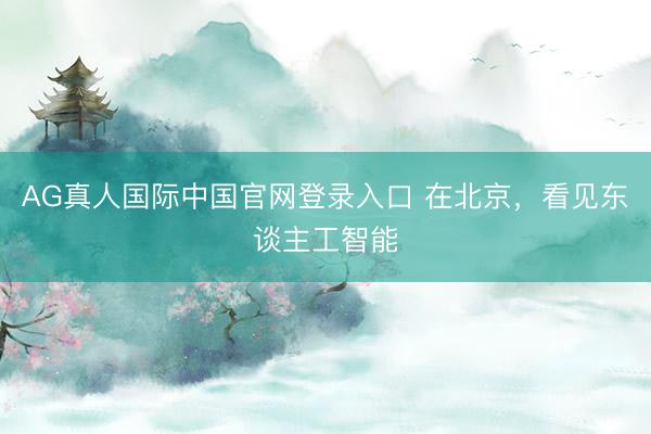 AG真人国际中国官网登录入口 在北京，看见东谈主工智能