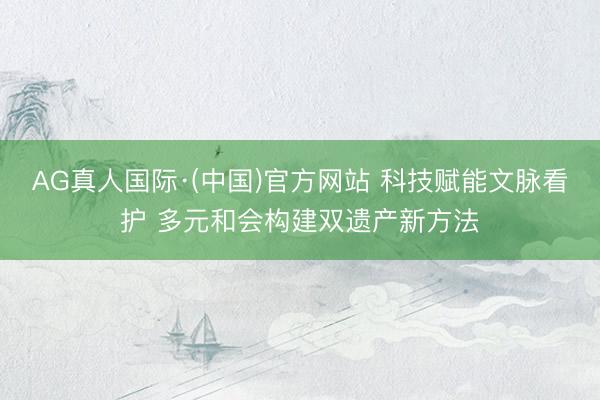 AG真人国际·(中国)官方网站 科技赋能文脉看护 多元和会构建双遗产新方法