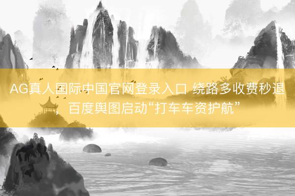 AG真人国际中国官网登录入口 绕路多收费秒退，百度舆图启动“打车车资护航”