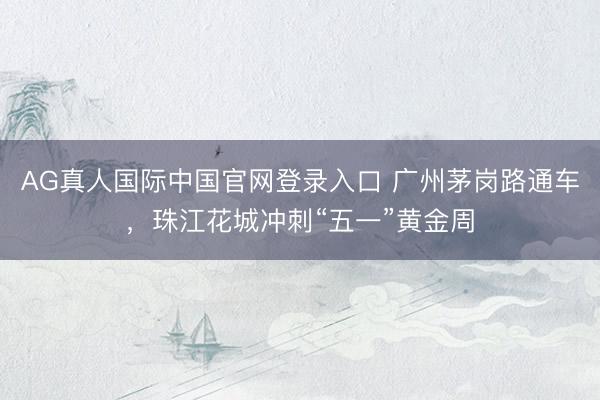 AG真人国际中国官网登录入口 广州茅岗路通车，珠江花城冲刺“五一”黄金周