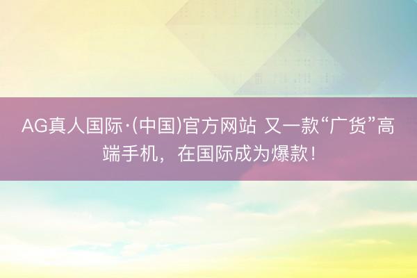 AG真人国际·(中国)官方网站 又一款“广货”高端手机，在国际成为爆款！