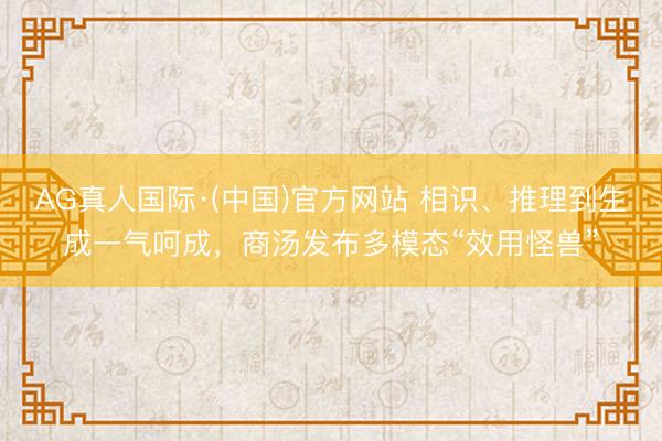 AG真人国际·(中国)官方网站 相识、推理到生成一气呵成，商汤发布多模态“效用怪兽”
