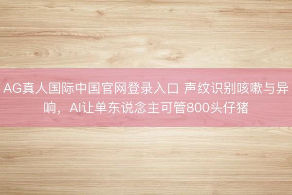 AG真人国际中国官网登录入口 声纹识别咳嗽与异响，AI让单东说念主可管800头仔猪