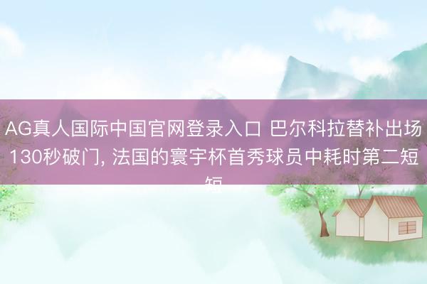 AG真人国际中国官网登录入口 巴尔科拉替补出场130秒破门, 法国的寰宇杯首秀球员中耗时第二短